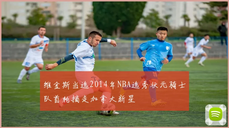 维金斯当选2014年NBA选秀状元骑士队首轮摘走加拿大新星