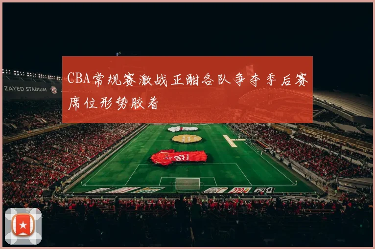 CBA常规赛激战正酣各队争夺季后赛席位形势胶着