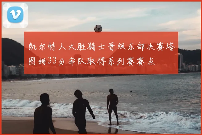 凯尔特人大胜骑士晋级东部决赛塔图姆33分率队取得系列赛赛点