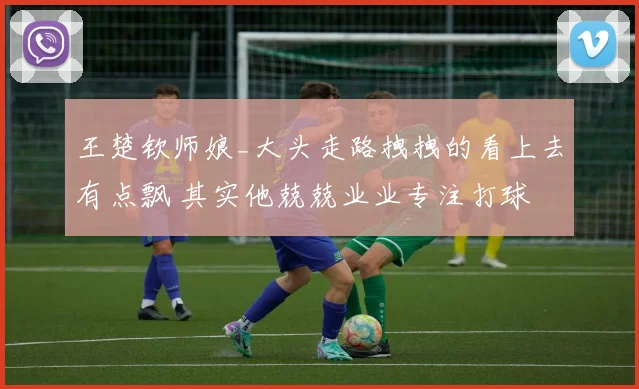 王楚钦师娘_大头走路拽拽的看上去有点飘 其实他兢兢业业专注打球
