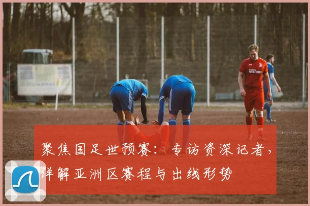 聚焦国足世预赛:专访资深记者,详解亚洲区赛程与出线形势