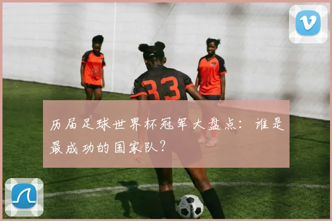 历届足球世界杯冠军大盘点：谁是最成功的国家队？