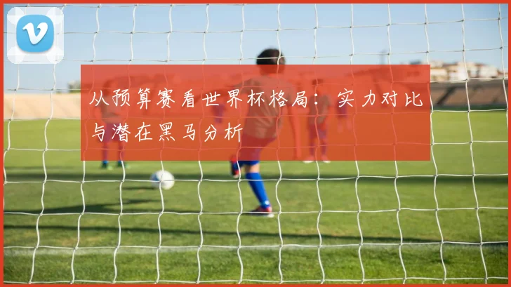 从预算赛看世界杯格局：实力对比与潜在黑马分析