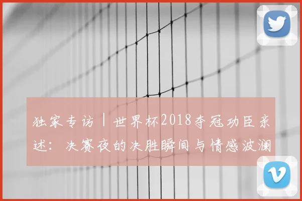 独家专访|世界杯2018夺冠功臣亲述:决赛夜的决胜瞬间与情感波澜
