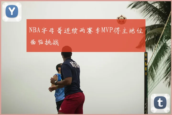 NBA字母哥连续两赛季MVP得主地位面临挑战