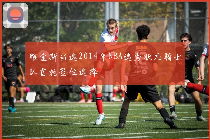 维金斯当选2014年NBA选秀状元骑士队首轮签位选择