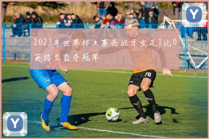 2023年世界杯决赛西班牙女足1比0英格兰首夺冠军
