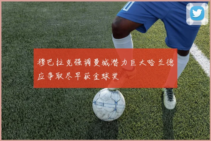 穆巴拉克强调曼城潜力巨大哈兰德应争取尽早获金球奖