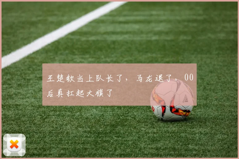 王楚钦当上队长了,马龙退了,00后真扛起大旗了