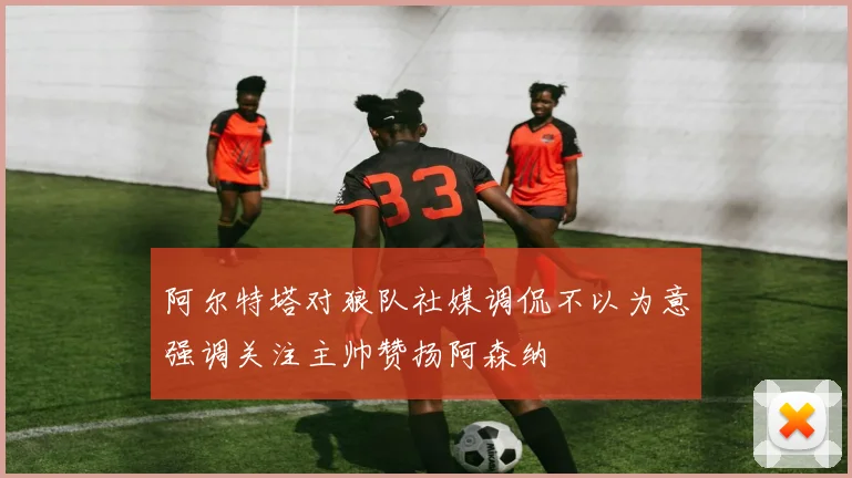 阿尔特塔对狼队社媒调侃不以为意强调关注主帅赞扬阿森纳