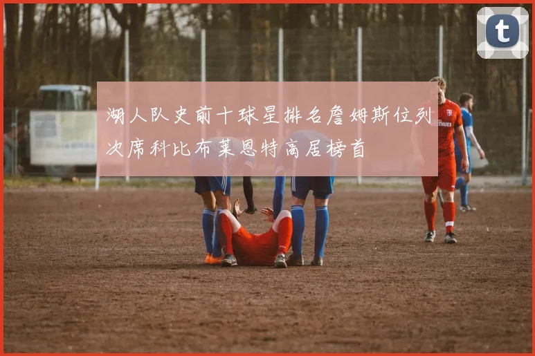 湖人队史前十球星排名詹姆斯位列次席科比布莱恩特高居榜首