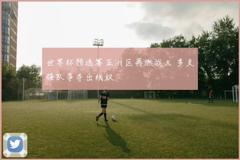 世界杯预选赛亚洲区再燃战火 多支强队争夺出线权