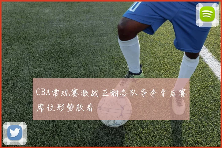 CBA常规赛激战正酣各队争夺季后赛席位形势胶着