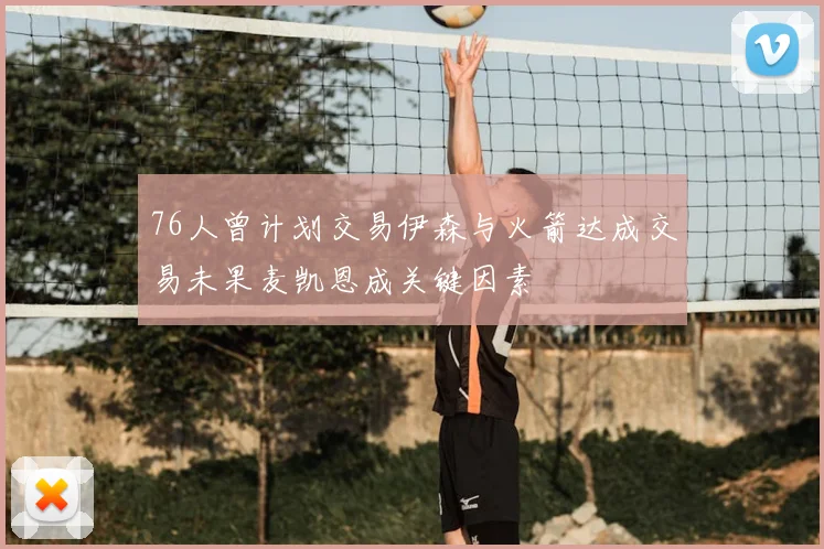 76人曾计划交易伊森与火箭达成交易未果麦凯恩成关键因素