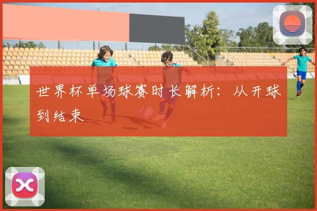 世界杯单场球赛时长解析：从开球到结束