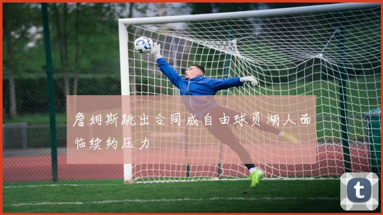詹姆斯跳出合同成自由球员湖人面临续约压力