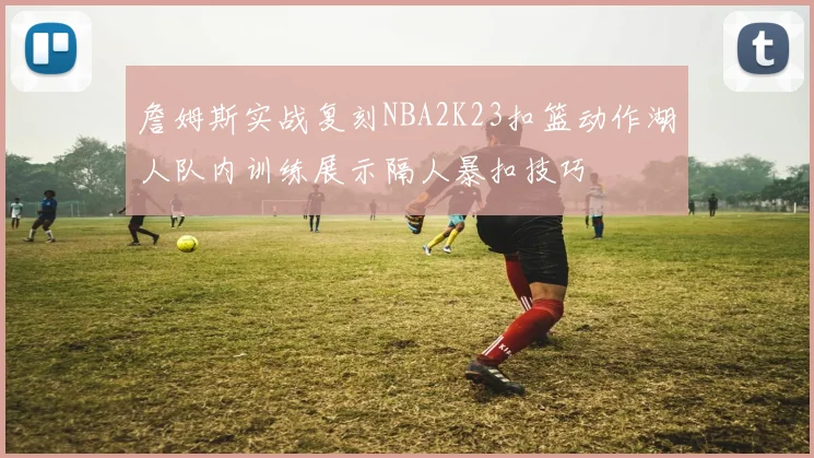 詹姆斯实战复刻NBA2K23扣篮动作湖人队内训练展示隔人暴扣技巧