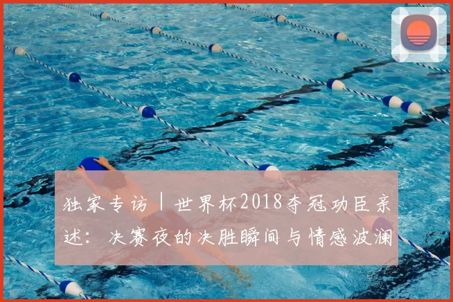 独家专访|世界杯2018夺冠功臣亲述:决赛夜的决胜瞬间与情感波澜