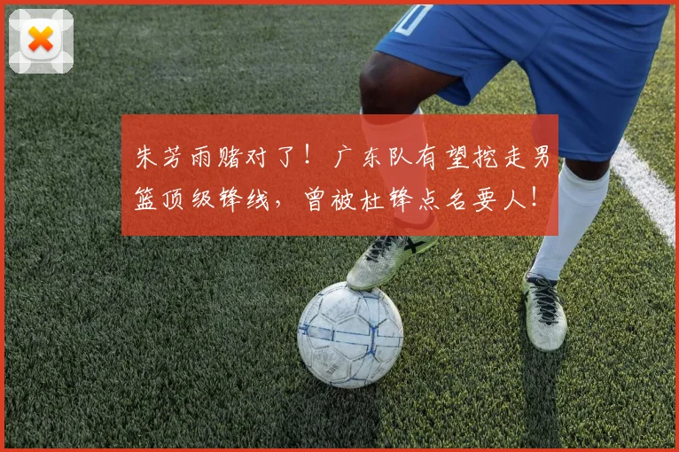 朱芳雨赌对了!广东队有望挖走男篮顶级锋线,曾被杜锋点名要人!