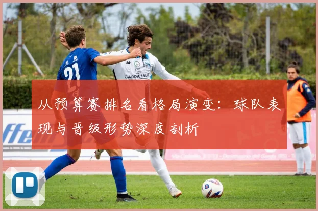 从预算赛排名看格局演变：球队表现与晋级形势深度剖析