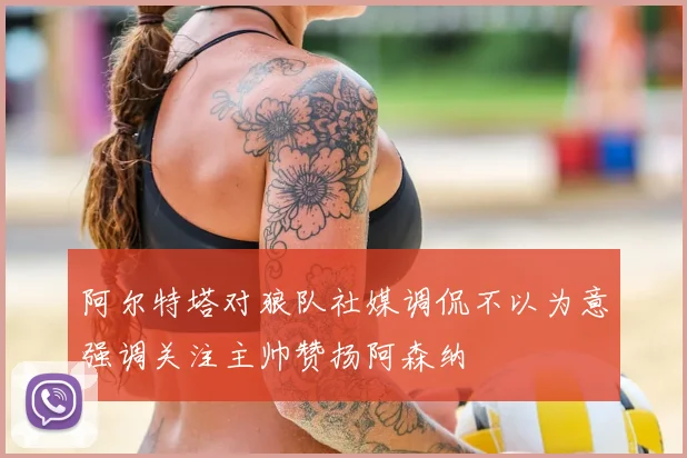 阿尔特塔对狼队社媒调侃不以为意强调关注主帅赞扬阿森纳