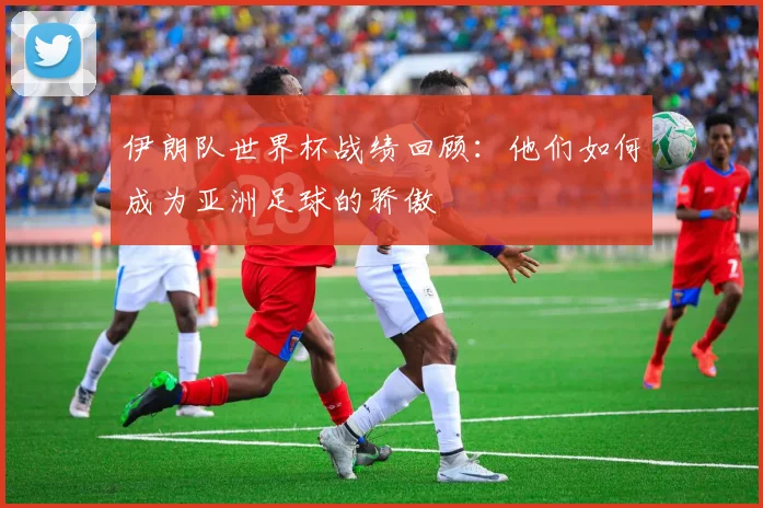 伊朗队世界杯战绩回顾:他们如何成为亚洲足球的骄傲