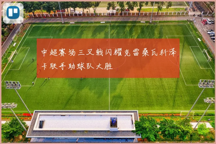 中超赛场三叉戟闪耀克雷桑瓦科泽卡联手助球队大胜