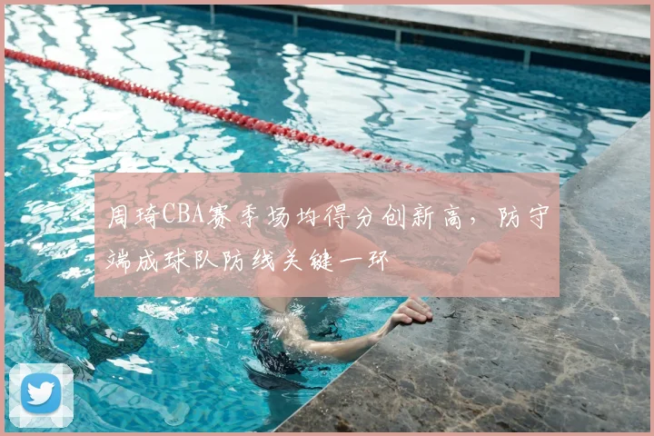 周琦CBA赛季场均得分创新高,防守端成球队防线关键一环