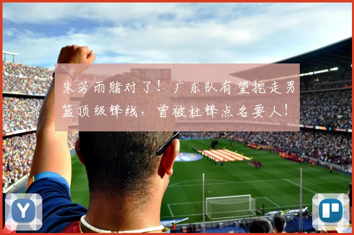 朱芳雨赌对了!广东队有望挖走男篮顶级锋线,曾被杜锋点名要人!