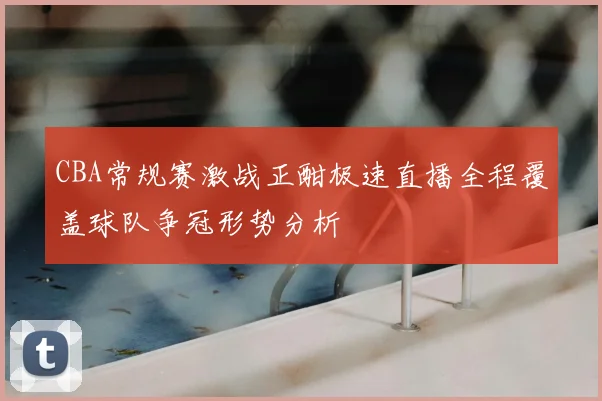 CBA常规赛激战正酣极速直播全程覆盖球队争冠形势分析