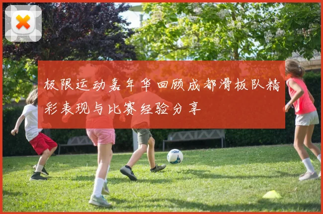 极限运动嘉年华回顾成都滑板队精彩表现与比赛经验分享