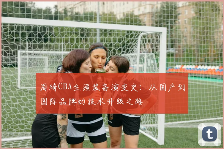 周琦CBA生涯装备演变史:从国产到国际品牌的技术升级之路
