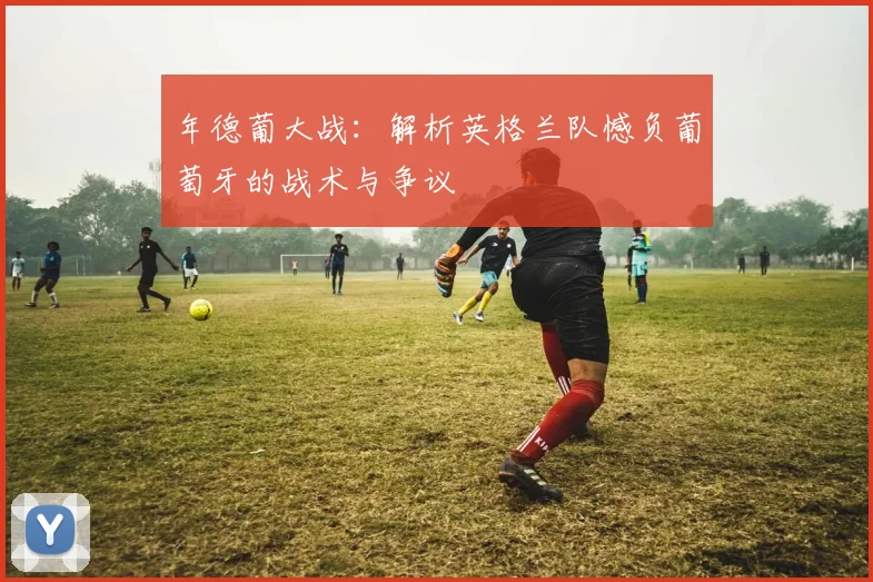 年德葡大战：解析英格兰队憾负葡萄牙的战术与争议