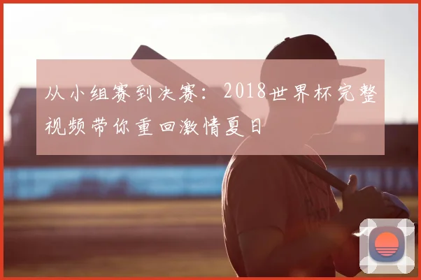 从小组赛到决赛:2018世界杯完整视频带你重回激情夏日