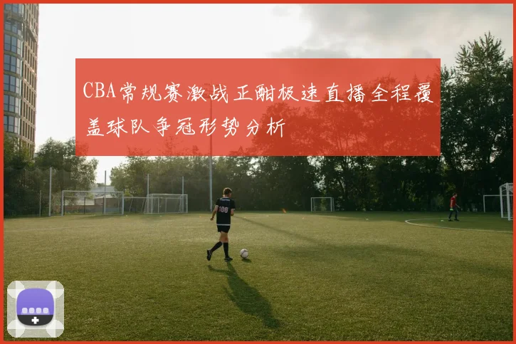 CBA常规赛激战正酣极速直播全程覆盖球队争冠形势分析