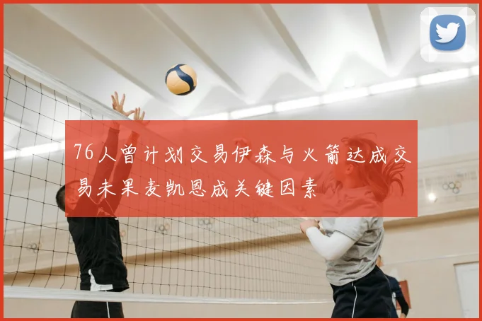 76人曾计划交易伊森与火箭达成交易未果麦凯恩成关键因素