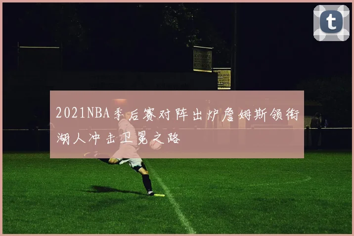 2021NBA季后赛对阵出炉詹姆斯领衔湖人冲击卫冕之路