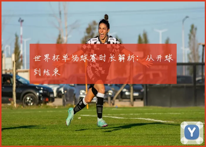 世界杯单场球赛时长解析：从开球到结束