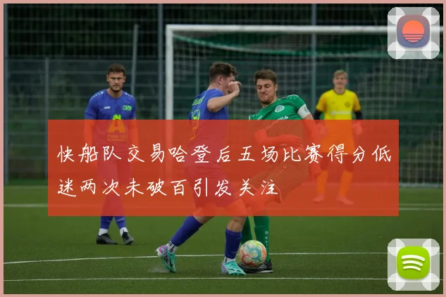 快船队交易哈登后五场比赛得分低迷两次未破百引发关注