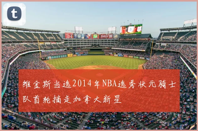 维金斯当选2014年NBA选秀状元骑士队首轮摘走加拿大新星