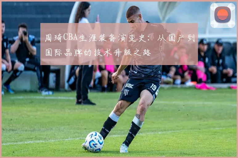 周琦CBA生涯装备演变史：从国产到国际品牌的技术升级之路