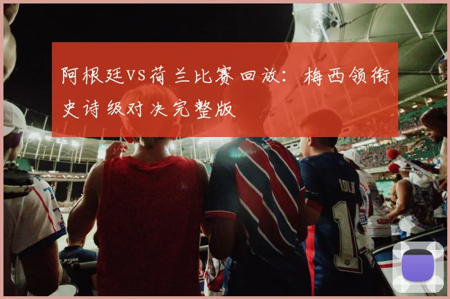 阿根廷vs荷兰比赛回放:梅西领衔史诗级对决完整版