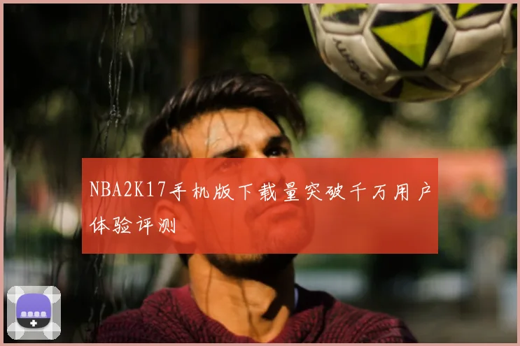 NBA2K17手机版下载量突破千万用户体验评测